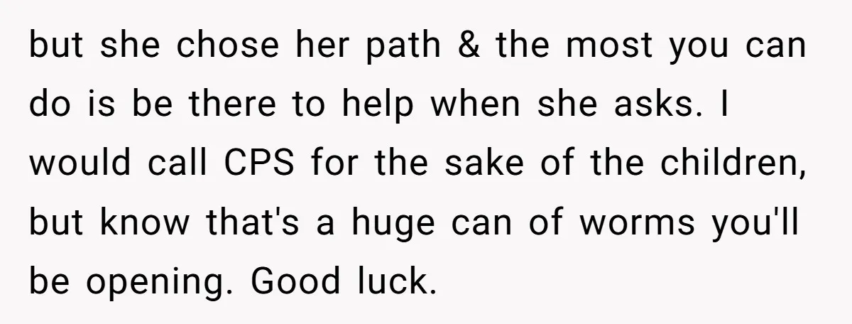 but she chose her path & the most you can do is be there to help when she asks. I would call CPS for the sake of the children, but...