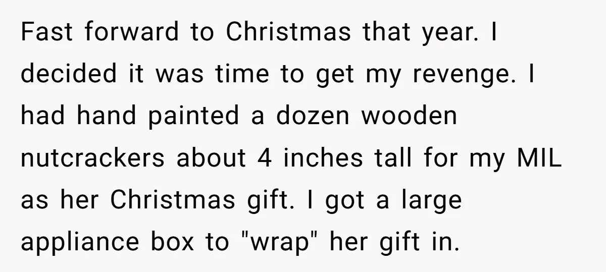 Fast forward to Christmas that year. I decided it was time to get my revenge. I had hand painted a dozen wooden nutcrackers about 4 inches tall for my MIL...