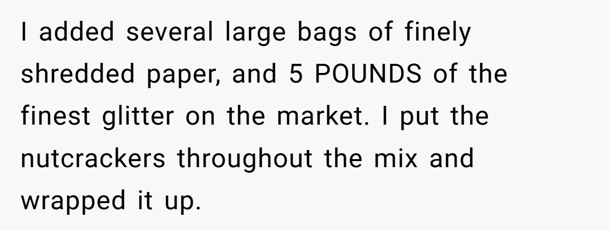 I added several large bags of finely shredded paper, and 5 POUNDS of the finest glitter on the market. I put the nutcrackers throughout the mix and wrapped it up.