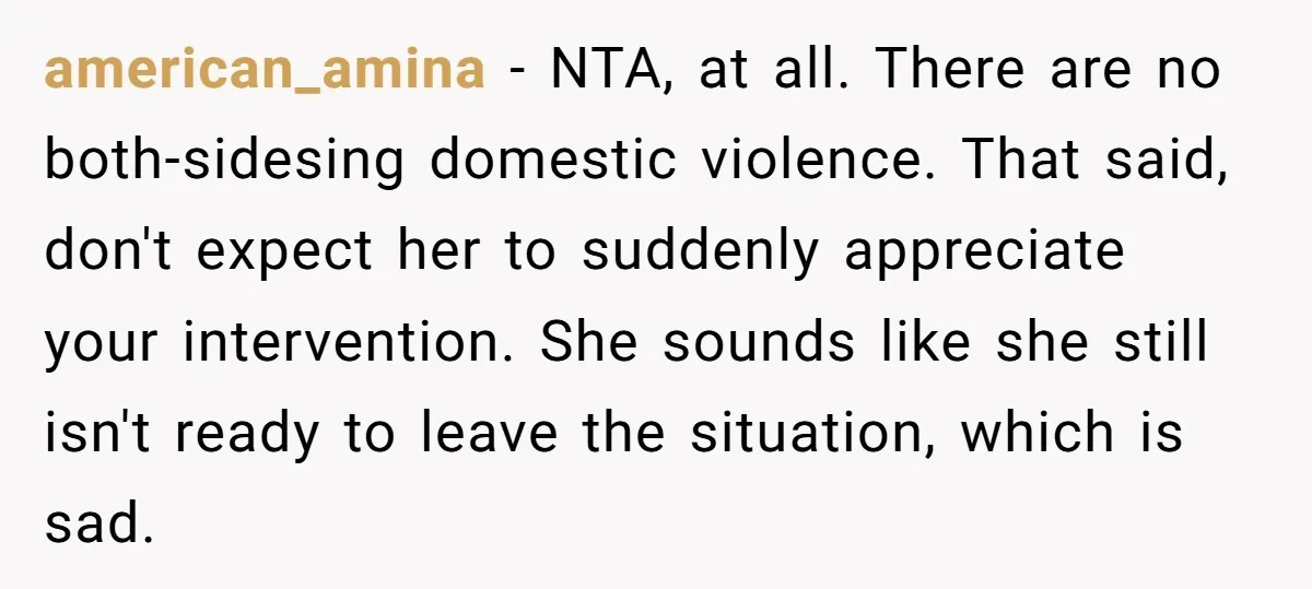 american_amina − NTA, at all. There are no both-sidesing domestic violence. That said, don't expect her to suddenly appreciate your intervention. She sounds like she still isn't ready to leave...