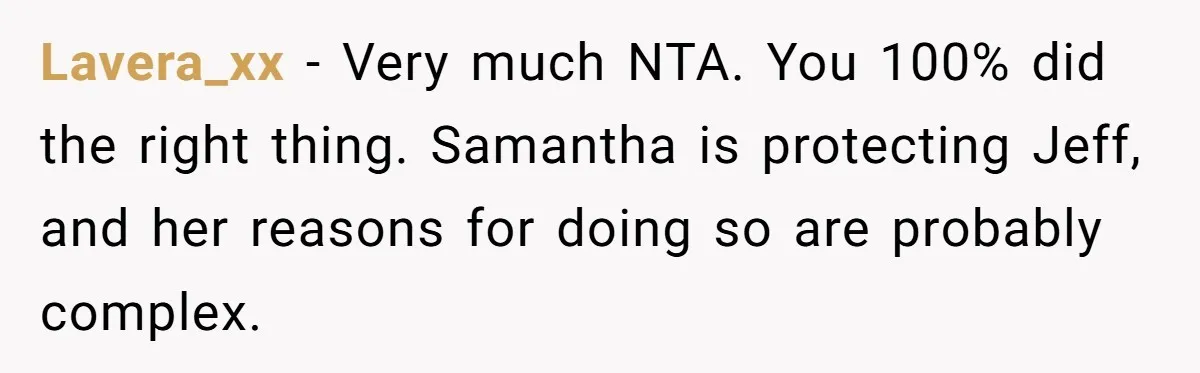 Lavera_xx − Very much NTA. You 100% did the right thing. Samantha is protecting Jeff, and her reasons for doing so are probably complex.