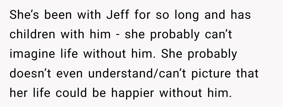 She’s been with Jeff for so long and has children with him - she probably can’t imagine life without him. She probably doesn’t even understand/can’t picture that her life could...