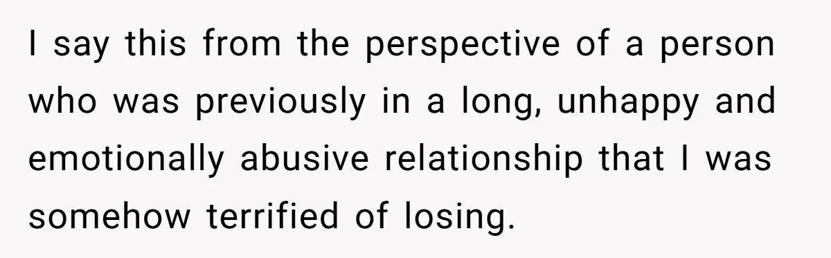 I say this from the perspective of a person who was previously in a long, unhappy and emotionally abusive relationship that I was somehow terrified of losing.