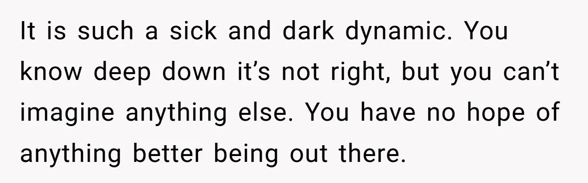It is such a sick and dark dynamic. You know deep down it’s not right, but you can’t imagine anything else. You have no hope of anything better being out...