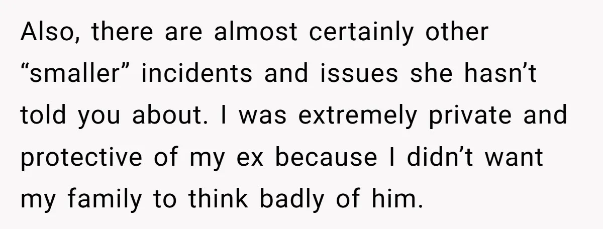 Also, there are almost certainly other “smaller” incidents and issues she hasn’t told you about. I was extremely private and protective of my ex because I didn’t want my family...