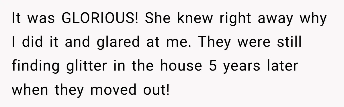 It was GLORIOUS! She knew right away why I did it and glared at me. They were still finding glitter in the house 5 years later when they moved out!