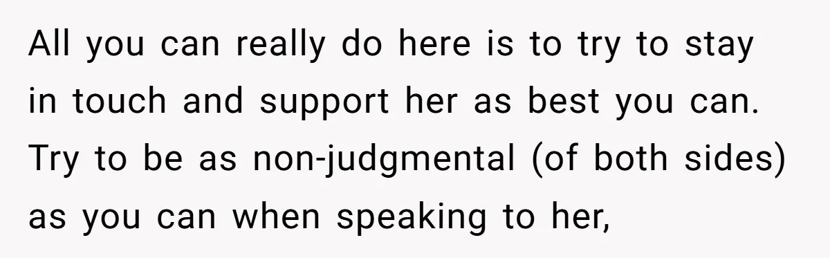 All you can really do here is to try to stay in touch and support her as best you can. Try to be as non-judgmental (of both sides) as you...