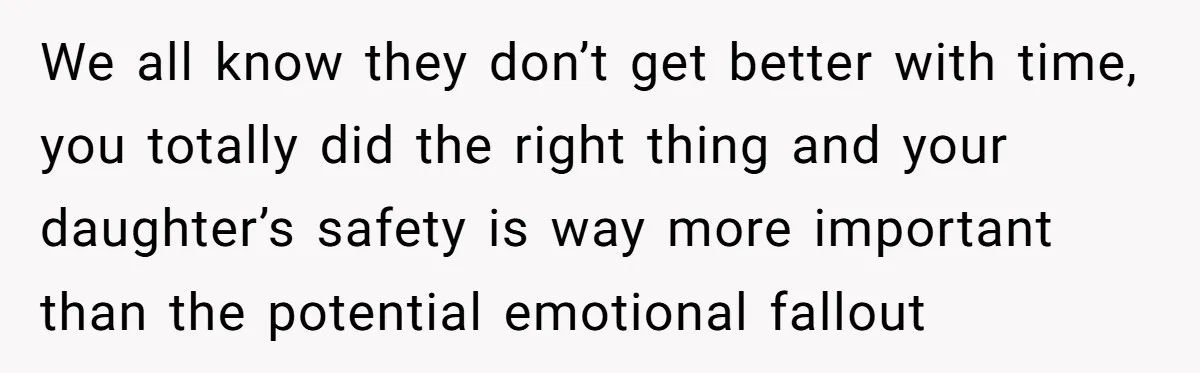 We all know they don’t get better with time, you totally did the right thing and your daughter’s safety is way more important than the potential emotional fallout