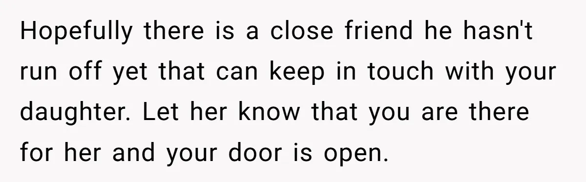 Hopefully there is a close friend he hasn't run off yet that can keep in touch with your daughter. Let her know that you are there for her and your...
