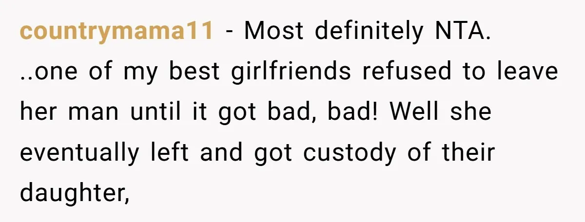 countrymama11 − Most definitely NTA. ..one of my best girlfriends refused to leave her man until it got bad, bad! Well she eventually left and got custody of their daughter,