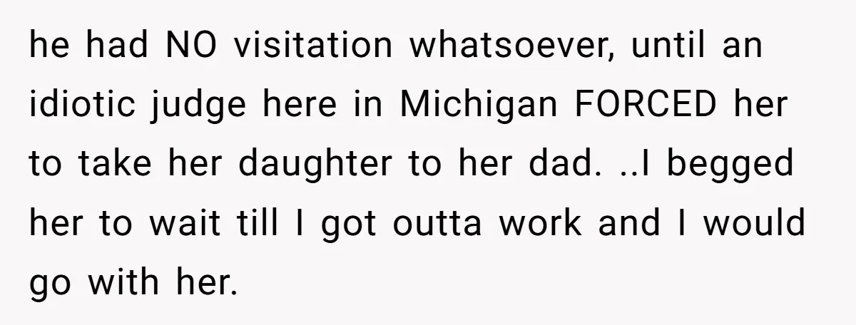 he had NO visitation whatsoever, until an idiotic judge here in Michigan FORCED her to take her daughter to her dad. ..I begged her to wait till I got outta...