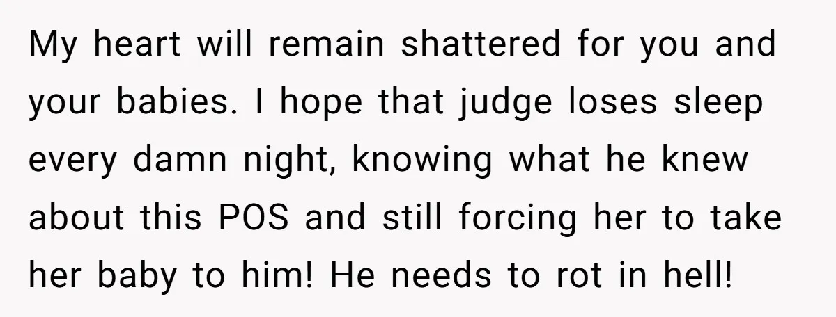 My heart will remain shattered for you and your babies. I hope that judge loses sleep every damn night, knowing what he knew about this POS and still forcing her...