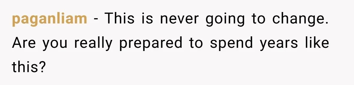 paganliam - This is never going to change. Are you really prepared to spend years like this?