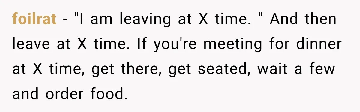foilrat - "I am leaving at X time. " And then leave at X time. If you're meeting for dinner at X time, get there, get seated, wait a few...