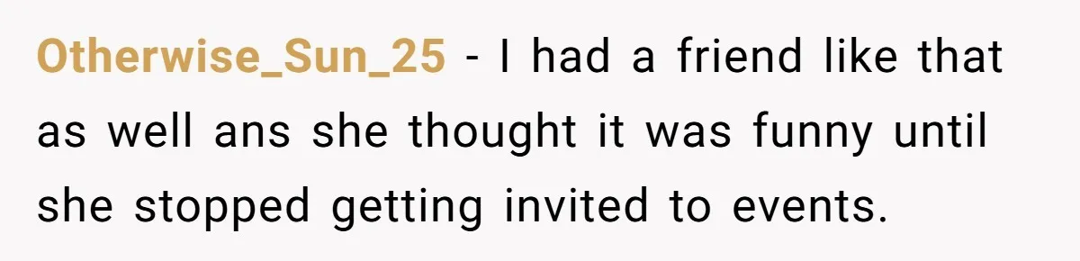 Otherwise_Sun_25 - I had a friend like that as well ans she thought it was funny until she stopped getting invited to events.