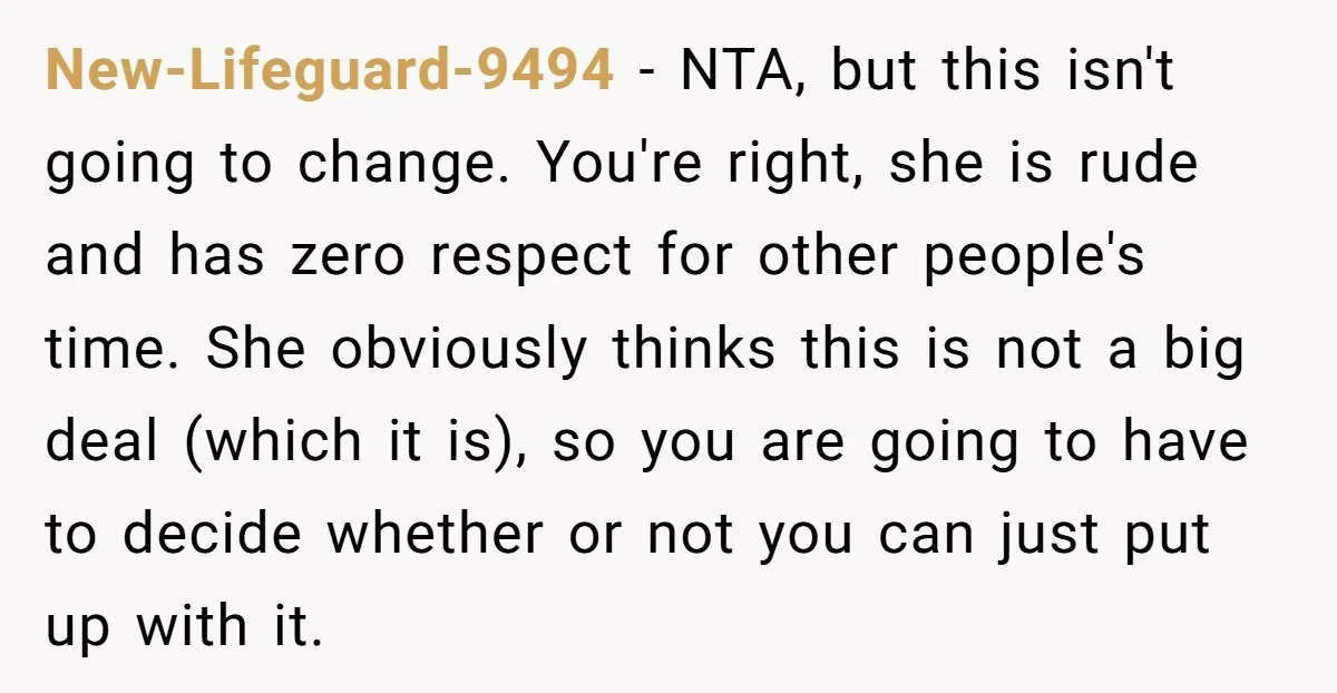 New-Lifeguard-9494 - NTA, but this isn't going to change. You're right, she is rude and has zero respect for other people's time. She obviously thinks this is not a big...