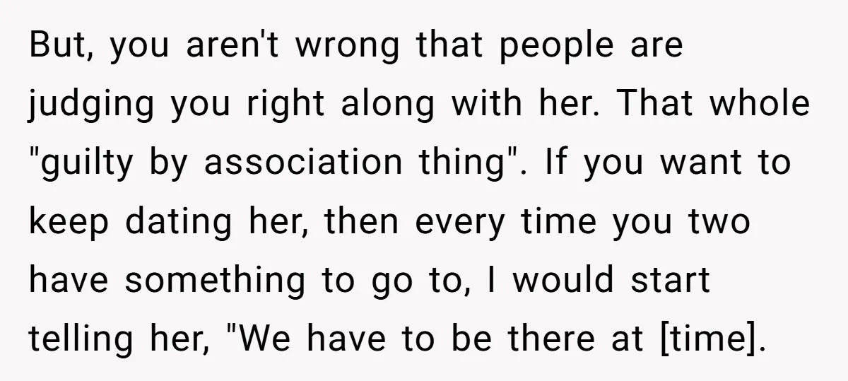 But, you aren't wrong that people are judging you right along with her. That whole "guilty by association thing". If you want to keep dating her, then every time you...