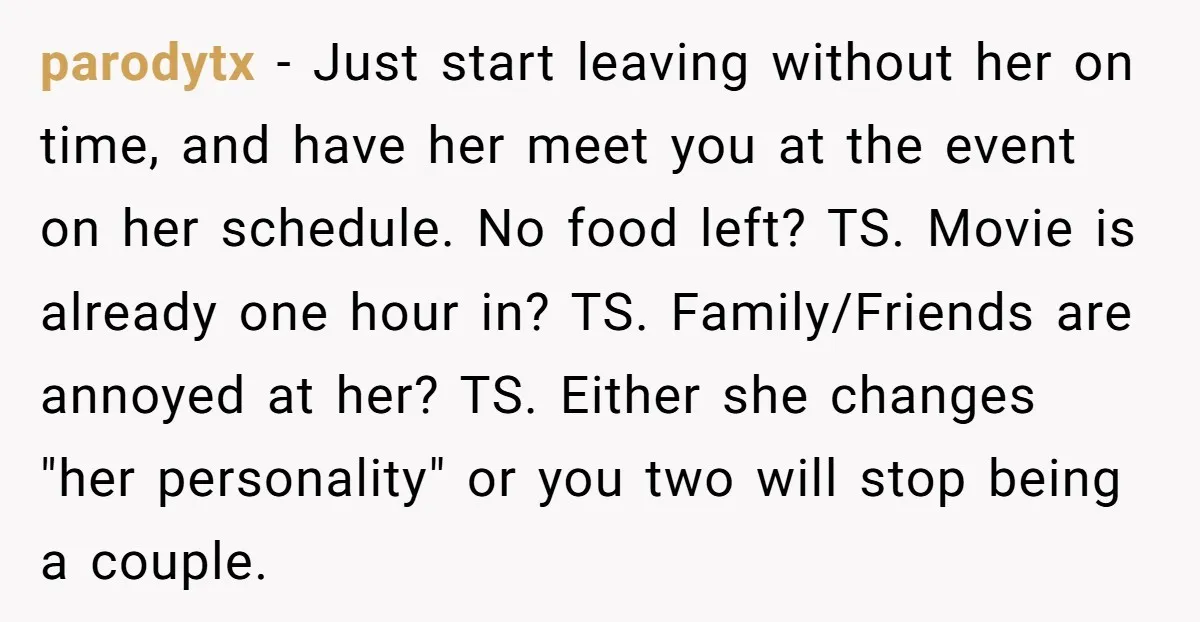 parodytx - Just start leaving without her on time, and have her meet you at the event on her schedule. No food left? TS. Movie is already one hour in?...