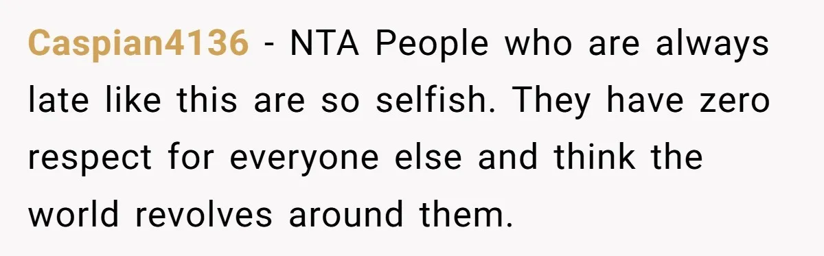 Caspian4136 - NTA People who are always late like this are so selfish. They have zero respect for everyone else and think the world revolves around them.