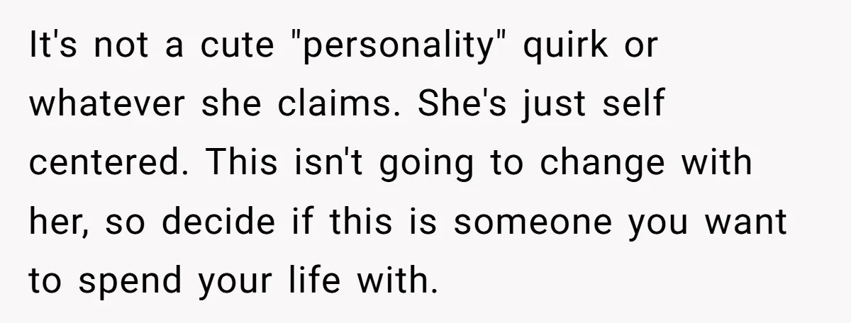 It's not a cute "personality" quirk or whatever she claims. She's just self centered. This isn't going to change with her, so decide if this is someone you want to...