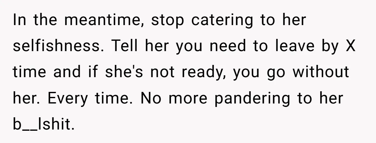 In the meantime, stop catering to her selfishness. Tell her you need to leave by X time and if she's not ready, you go without her. Every time. No more...