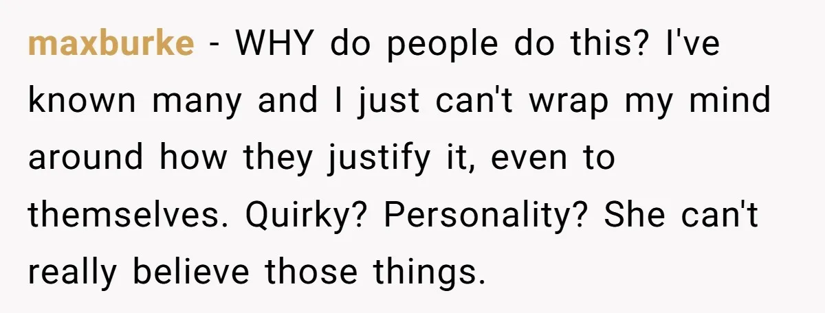 maxburke - WHY do people do this? I've known many and I just can't wrap my mind around how they justify it, even to themselves. Quirky? Personality? She can't really...