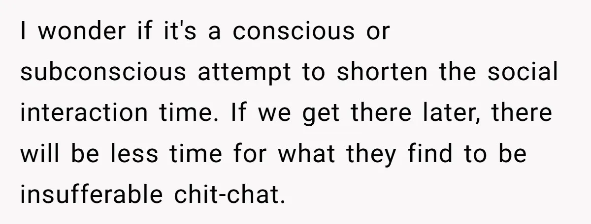 I wonder if it's a conscious or subconscious attempt to shorten the social interaction time. If we get there later, there will be less time for what they find to...