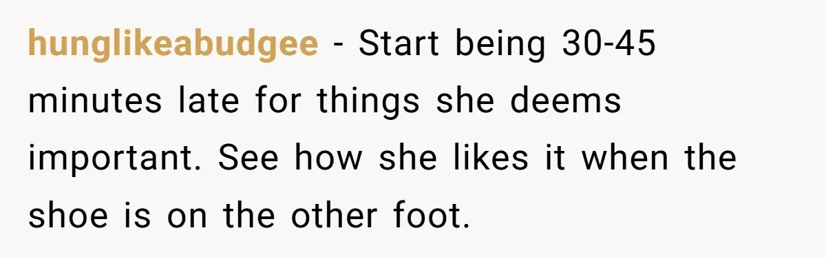 hunglikeabudgee - Start being 30-45 minutes late for things she deems important. See how she likes it when the shoe is on the other foot.