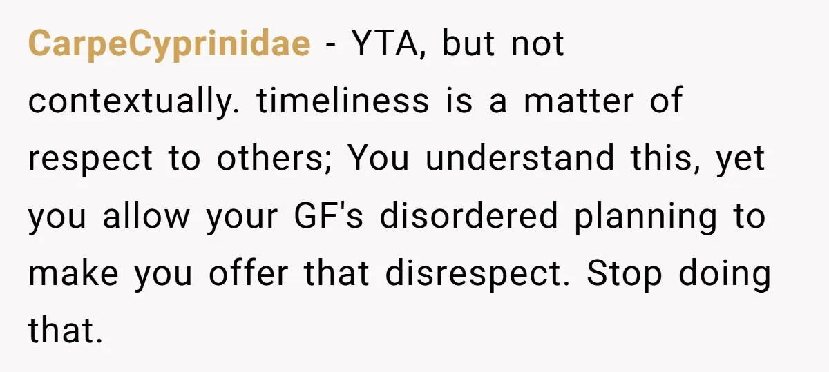 CarpeCyprinidae - YTA, but not contextually. timeliness is a matter of respect to others; You understand this, yet you allow your GF's disordered planning to make you offer that disrespect....