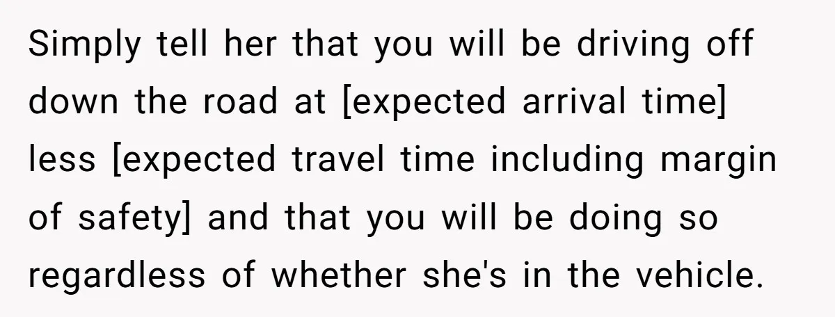 Simply tell her that you will be driving off down the road at [expected arrival time] less [expected travel time including margin of safety] and that you will be doing...
