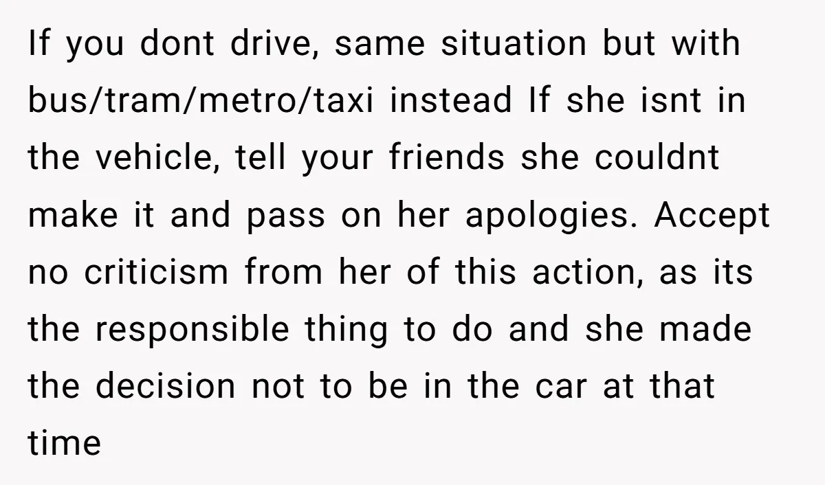 If you dont drive, same situation but with bus/tram/metro/taxi instead If she isnt in the vehicle, tell your friends she couldnt make it and pass on her apologies. Accept no...