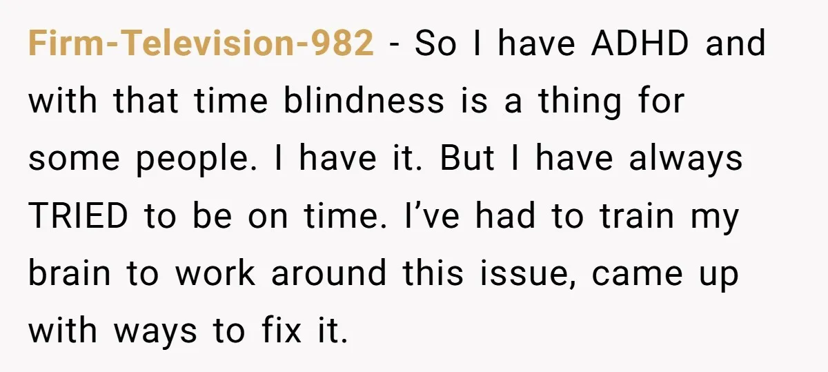 Firm-Television-982 - So I have ADHD and with that time blindness is a thing for some people. I have it. But I have always TRIED to be on time. I’ve...