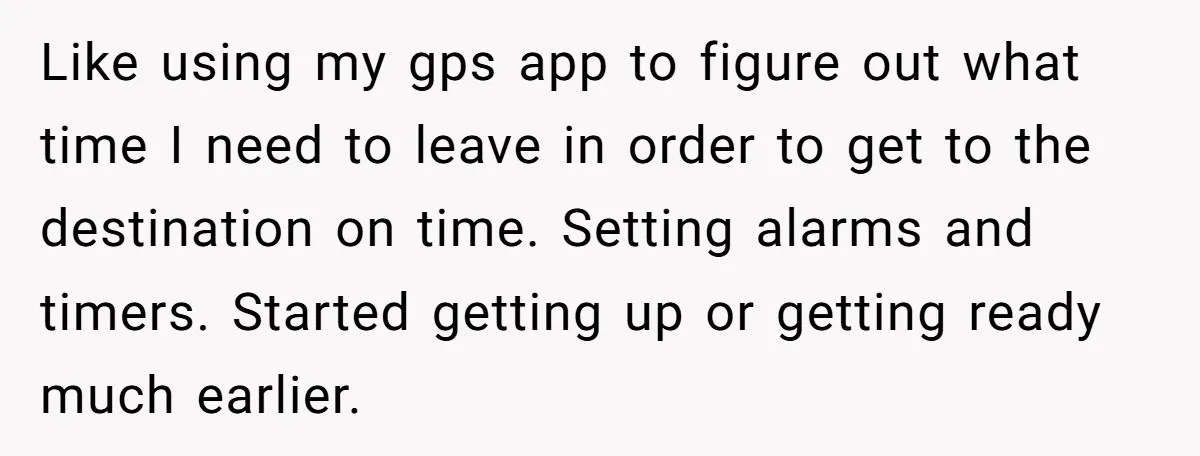 Like using my gps app to figure out what time I need to leave in order to get to the destination on time. Setting alarms and timers. Started getting up...