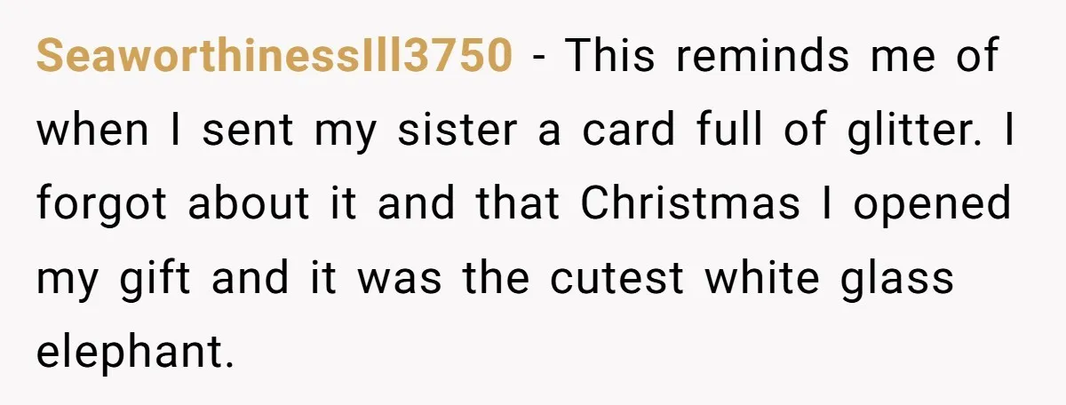 SeaworthinessIll3750 − This reminds me of when I sent my sister a card full of glitter. I forgot about it and that Christmas I opened my gift and it was...