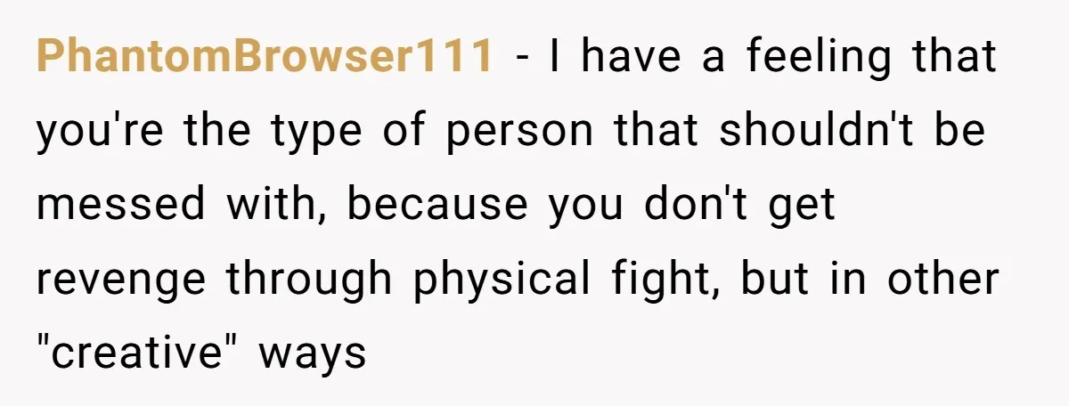 PhantomBrowser111 − I have a feeling that you're the type of person that shouldn't be messed with, because you don't get revenge through physical fight, but in other "creative" ways