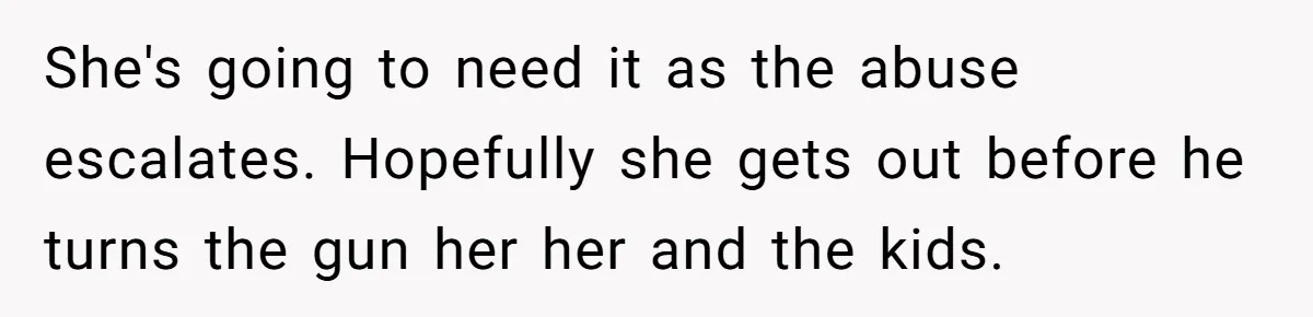 She's going to need it as the abuse escalates. Hopefully she gets out before he turns the gun her her and the kids.