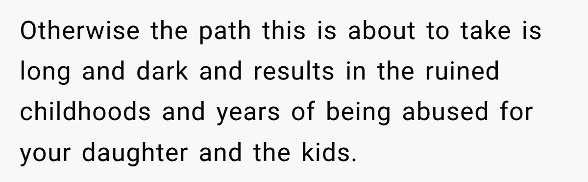 Otherwise the path this is about to take is long and dark and results in the ruined childhoods and years of being abused for your daughter and the kids.