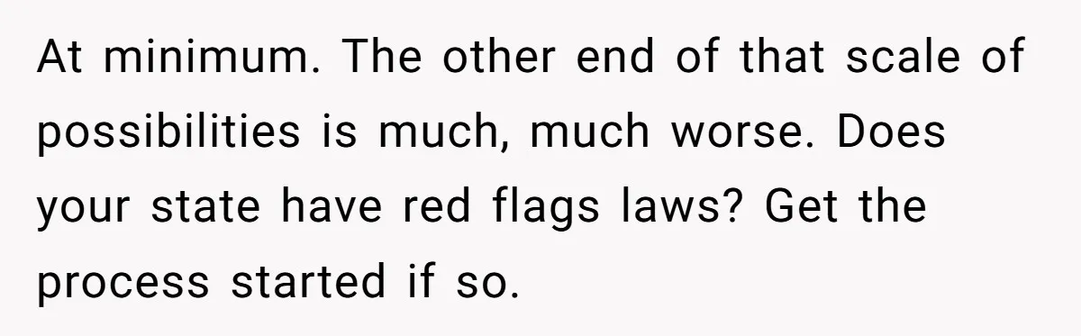 At minimum. The other end of that scale of possibilities is much, much worse. Does your state have red flags laws? Get the process started if so.