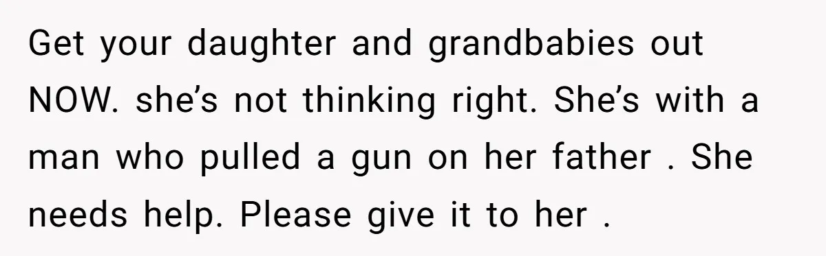 Get your daughter and grandbabies out NOW. she’s not thinking right. She’s with a man who pulled a gun on her father . She needs help. Please give it to...