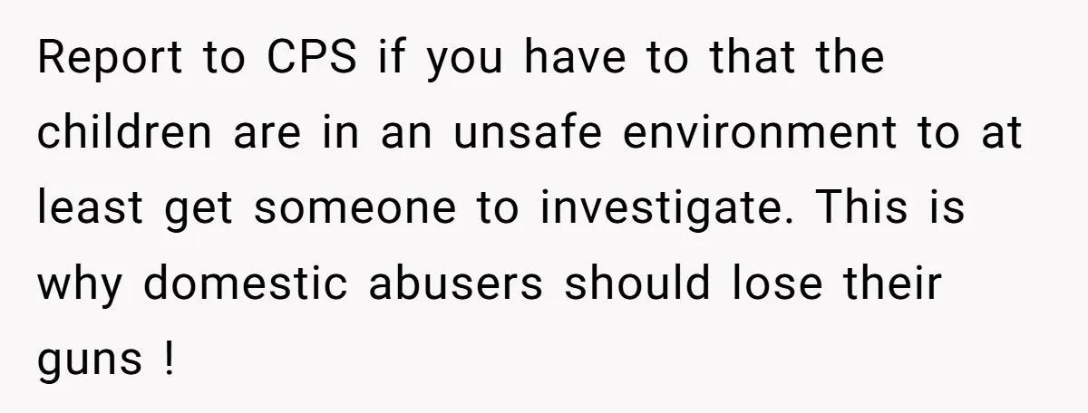 Report to CPS if you have to that the children are in an unsafe environment to at least get someone to investigate. This is why domestic abusers should lose their...