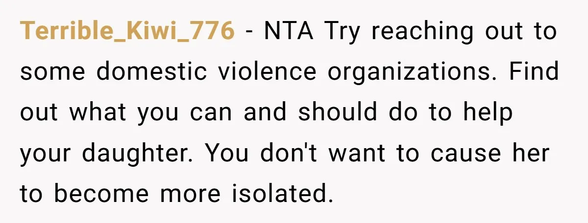 Terrible_Kiwi_776 − NTA Try reaching out to some domestic violence organizations. Find out what you can and should do to help your daughter. You don't want to cause her to...