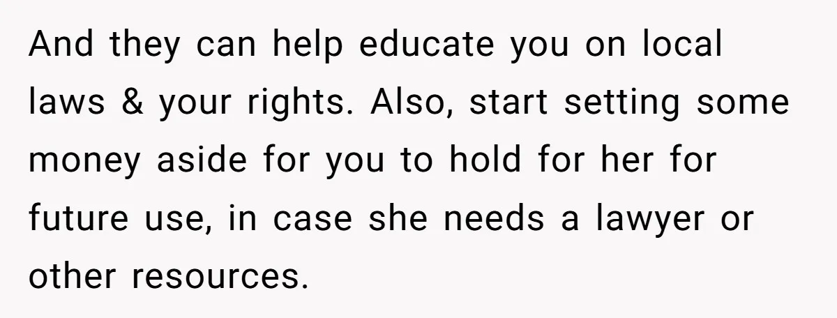 And they can help educate you on local laws & your rights. Also, start setting some money aside for you to hold for her for future use, in case she...