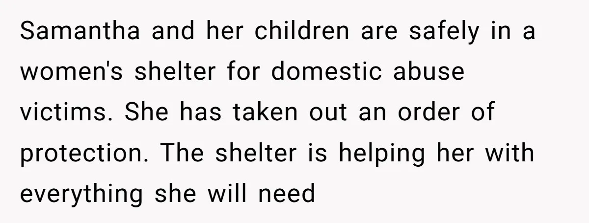 Samantha and her children are safely in a women's shelter for domestic abuse victims. She has taken out an order of protection. The shelter is helping her with everything she...