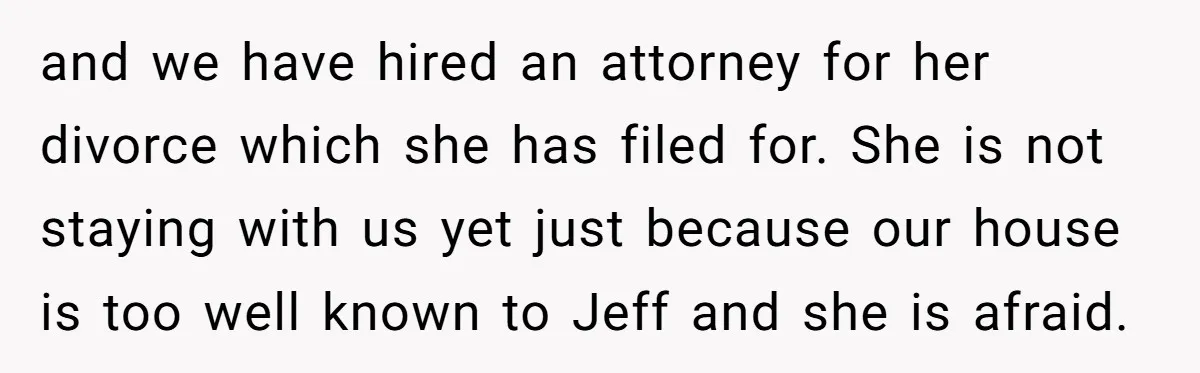 and we have hired an attorney for her divorce which she has filed for. She is not staying with us yet just because our house is too well known to...