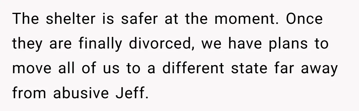 The shelter is safer at the moment. Once they are finally divorced, we have plans to move all of us to a different state far away from abusive Jeff.