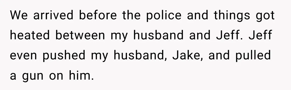 We arrived before the police and things got heated between my husband and Jeff. Jeff even pushed my husband, Jake, and pulled a gun on him.