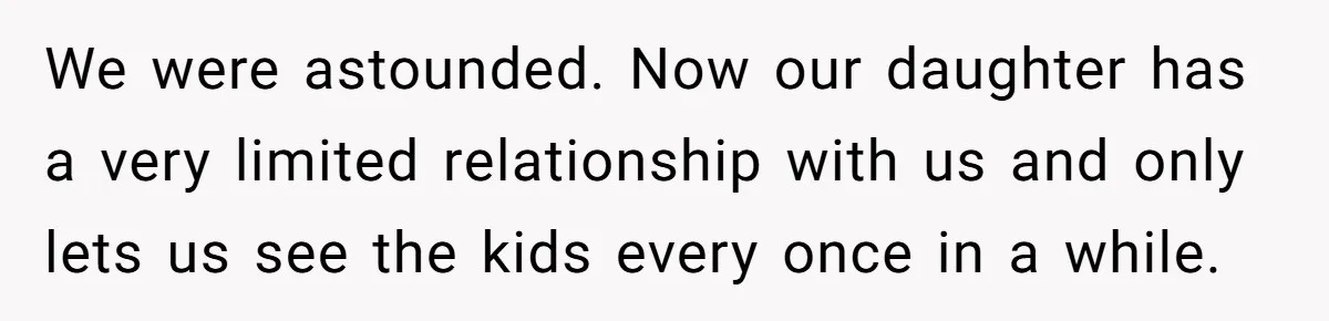 We were astounded. Now our daughter has a very limited relationship with us and only lets us see the kids every once in a while.