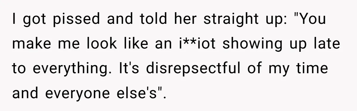 I got pissed and told her straight up: "You make me look like an i**iot showing up late to everything. It's disrepsectful of my time and everyone else's".
