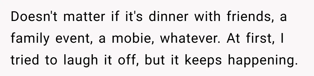 Doesn't matter if it's dinner with friends, a family event, a mobie, whatever. At first, I tried to laugh it off, but it keeps happening.
