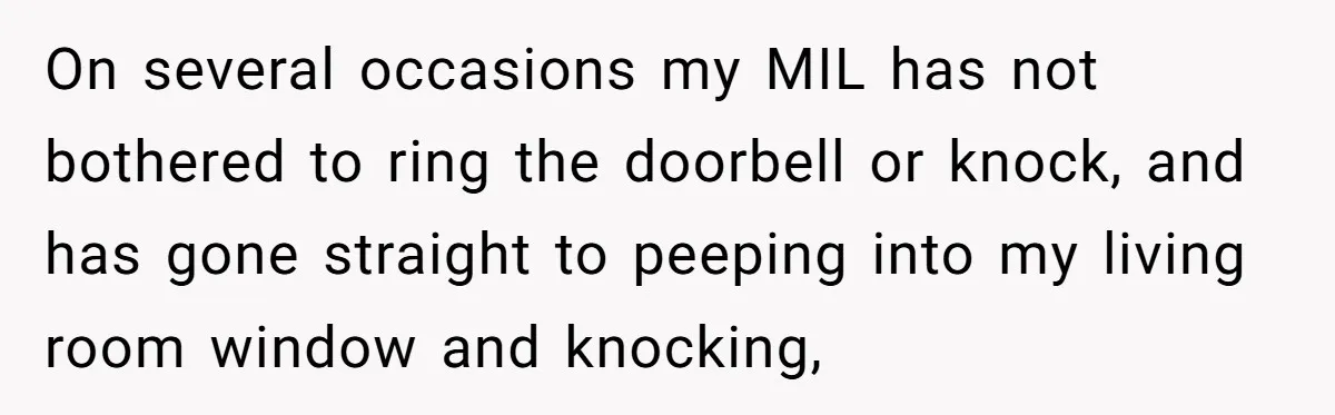 On several occasions my MIL has not bothered to ring the doorbell or knock, and has gone straight to peeping into my living room window and knocking,
